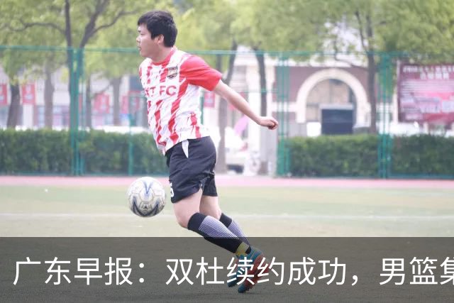 广东早报：双杜续约成功，男篮集训名单发布，上海欲挖焦泊乔？